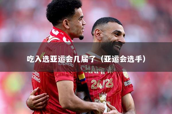 吃入选亚运会几届了（亚运会选手）