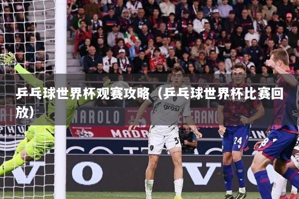 乒乓球世界杯观赛攻略（乒乓球世界杯比赛回放）