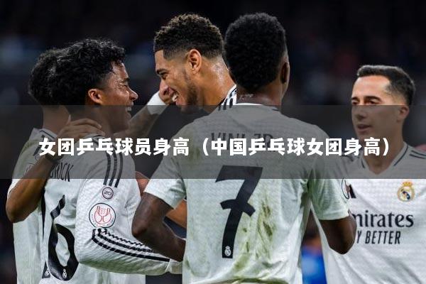 女团乒乓球员身高（中国乒乓球女团身高）