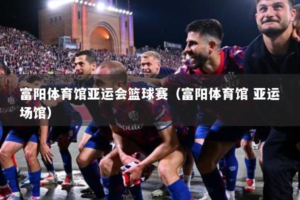 富阳体育馆亚运会篮球赛（富阳体育馆 亚运场馆）