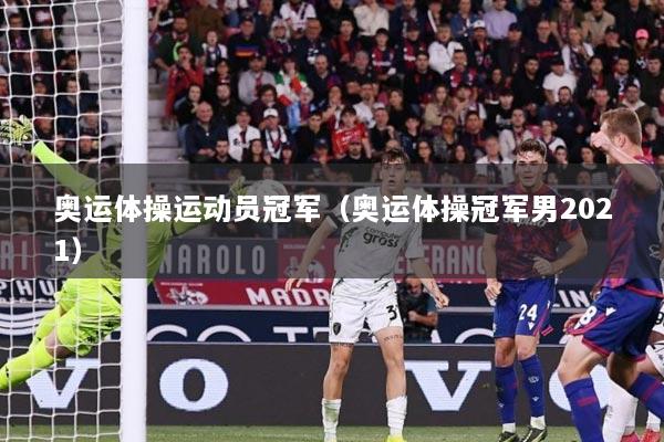 奥运体操运动员冠军（奥运体操冠军男2021）