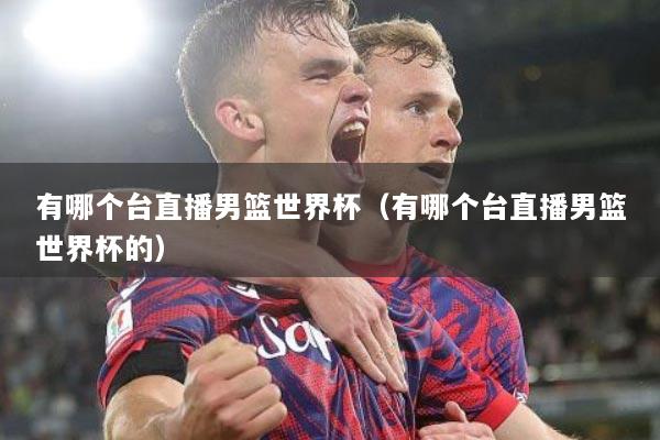 有哪个台直播男篮世界杯（有哪个台直播男篮世界杯的）