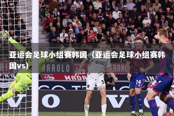 亚运会足球小组赛韩国（亚运会足球小组赛韩国vs）