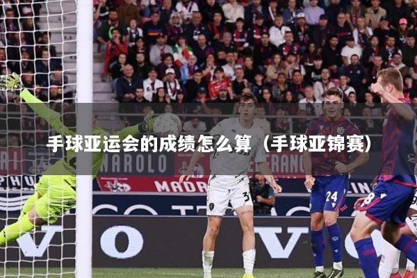手球亚运会的成绩怎么算（手球亚锦赛）