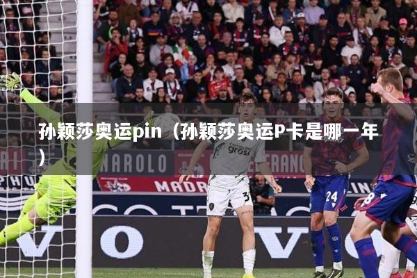 孙颖莎奥运pin（孙颖莎奥运P卡是哪一年）